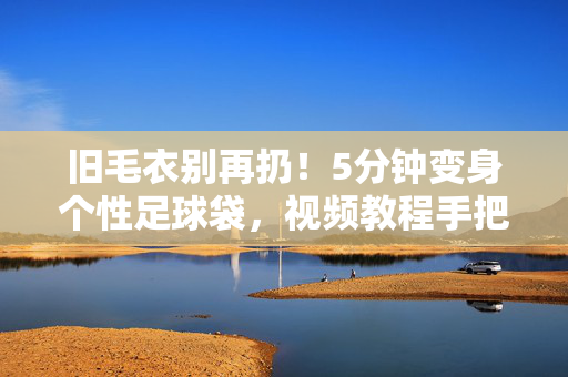 旧毛衣别再扔！5分钟变身个性足球袋，视频教程手把手教你旧物魔法，旧毛衣别再扔！5分钟变身个性足球袋，视频教程手把手教你