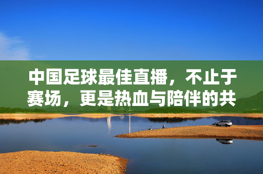 中国足球最佳直播，不止于赛场，更是热血与陪伴的共鸣，中国足球直播，不止赛场，热血与陪伴的共鸣