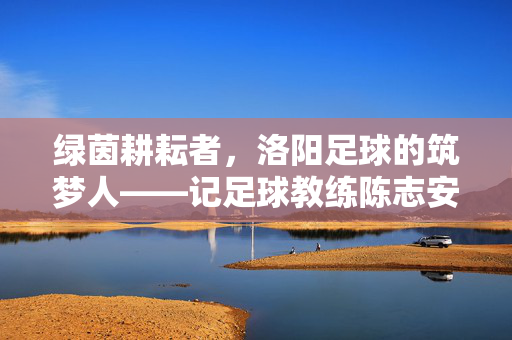 绿茵耕耘者，洛阳足球的筑梦人——记足球教练陈志安，陈志安，洛阳绿茵的筑梦耕耘者