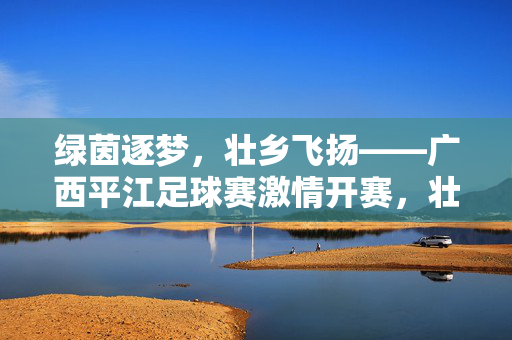 绿茵逐梦，壮乡飞扬——广西平江足球赛激情开赛，壮乡飞扬，绿茵逐梦——广西平江足球赛激情开赛