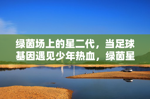 绿茵场上的星二代，当足球基因遇见少年热血，绿茵星二代，足球基因遇见少年热血