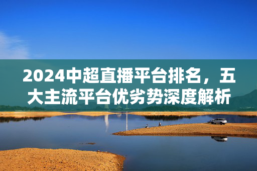 2024中超直播平台排名,五大主流平台优劣势深度解析,2024中超直播平台排名,五大主流平台优劣势深度解析