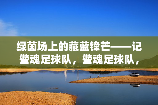 绿茵场上的藏蓝锋芒——记警魂足球队，警魂足球队，绿茵场上的藏蓝锋芒