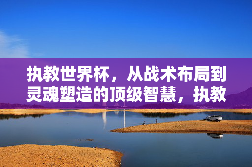 执教世界杯,从战术布局到灵魂塑造的顶级智慧,执教世界杯,从战术布局到灵魂塑造的顶级智慧