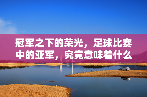 冠军之下的荣光，足球比赛中的亚军，究竟意味着什么？足球亚军的荣光，冠军之下的意义