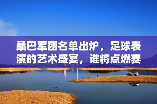 桑巴军团名单出炉，足球表演的艺术盛宴，谁将点燃赛场？桑巴军团名单出炉，足球艺术盛宴谁将点燃赛场？