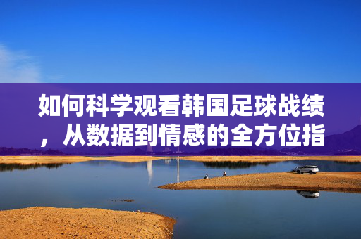 如何科学观看韩国足球战绩，从数据到情感的全方位指南，科学观看韩国足球战绩，数据与情感的全维指南