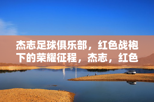 杰志足球俱乐部,红色战袍下的荣耀征程,杰志,红色战袍的荣耀征程
