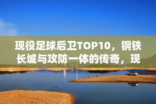 现役足球后卫TOP10，钢铁长城与攻防一体的传奇，现役足球后卫TOP10，钢铁长城与攻防一体的传奇