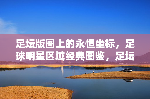 足坛版图上的永恒坐标，足球明星区域经典图鉴，足坛永恒坐标，区域明星经典图鉴