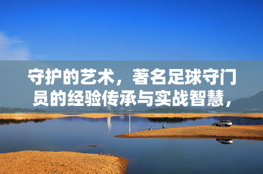 守护的艺术,著名足球守门员的经验传承与实战智慧,著名足球守门员的守护艺术,经验传承与实战智慧