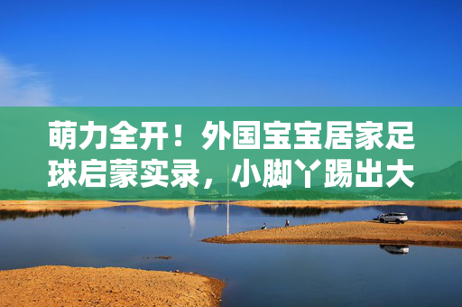 萌力全开！外国宝宝居家足球启蒙实录，小脚丫踢出大梦想，萌力全开！外国萌娃居家足球启蒙，小脚丫踢出大梦想