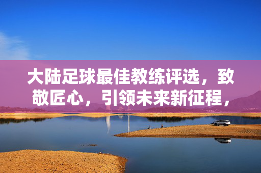 大陆足球最佳教练评选，致敬匠心，引领未来新征程，大陆足球最佳教练评选，致敬匠心，引领未来