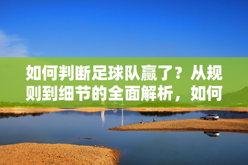 如何判断足球队赢了？从规则到细节的全面解析，如何判断足球队胜负，规则与细节的全面解析