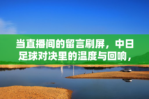 当直播间的留言刷屏，中日足球对决里的温度与回响，直播间刷屏，中日足球对决的温度与回响