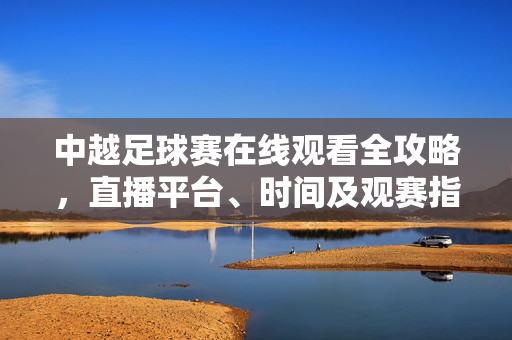 中越足球赛在线观看全攻略,直播平台、时间及观赛指南,中越足球赛在线观看全攻略,直播平台、时间及观赛指南