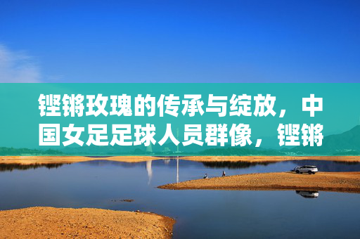 铿锵玫瑰的传承与绽放,中国女足足球人员群像,铿锵玫瑰,传承与绽放的中国女足群像