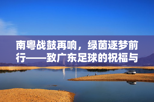 南粤战鼓再响，绿茵逐梦前行——致广东足球的祝福与期盼，南粤战鼓再响，绿茵逐梦前行——致广东足球