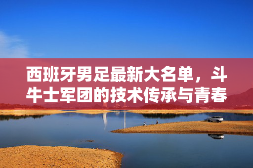 西班牙男足最新大名单，斗牛士军团的技术传承与青春风暴，斗牛士军团最新名单，技术传承与青春风暴