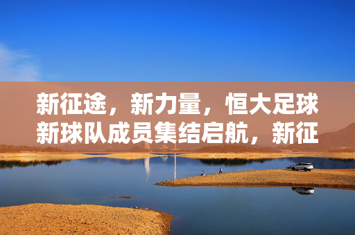 新征途，新力量，恒大足球新球队成员集结启航，新征途新力量，恒大足球新球队启航