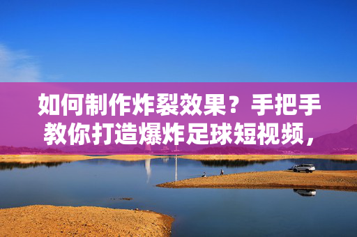 如何制作炸裂效果？手把手教你打造爆炸足球短视频，炸裂效果教程，手把手打造爆炸足球短视频