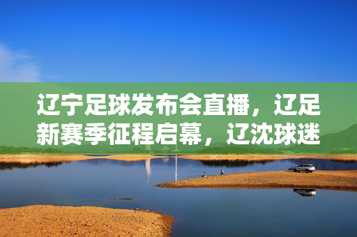 辽宁足球发布会直播，辽足新赛季征程启幕，辽沈球迷共赴热爱之约，辽足新征程启幕 球迷共赴热爱之约