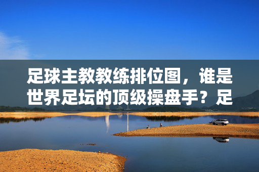 足球主教教练排位图，谁是世界足坛的顶级操盘手？足球主帅排位图，世界足坛顶级操盘手是谁？