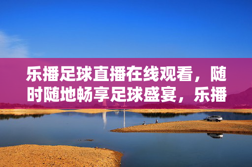 乐播足球直播在线观看，随时随地畅享足球盛宴，乐播足球直播，随时随地畅享足球盛宴
