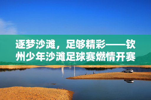 逐梦沙滩，足够精彩——钦州少年沙滩足球赛燃情开赛，钦州少年沙滩足球赛燃情逐梦开赛