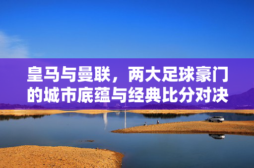 皇马与曼联,两大足球豪门的城市底蕴与经典比分对决,皇马曼联,双城底蕴与经典对决