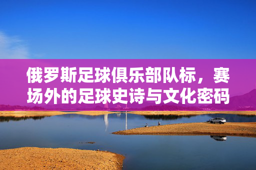 俄罗斯足球俱乐部队标，赛场外的足球史诗与文化密码，俄罗斯足球俱乐部队标，赛场外的足球史诗与文化密码