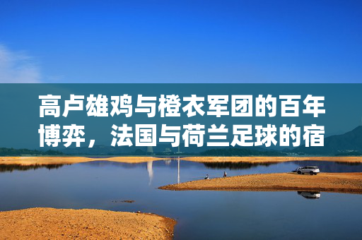 高卢雄鸡与橙衣军团的百年博弈，法国与荷兰足球的宿命对决，高卢雄鸡与橙衣军团，百年宿命对决
