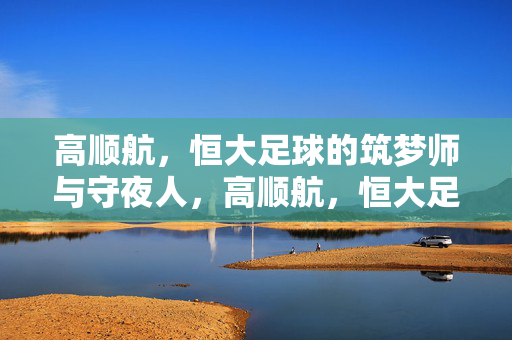 高顺航,恒大足球的筑梦师与守夜人,高顺航,恒大足球的筑梦师与守夜人
