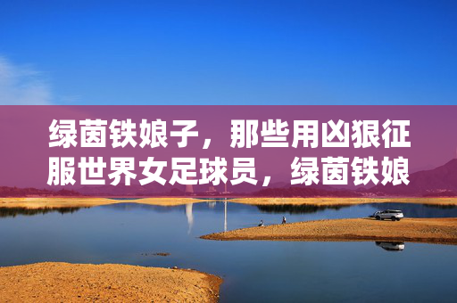 绿茵铁娘子，那些用凶狠征服世界女足球员，绿茵铁娘子，强悍征服世界的女足传奇