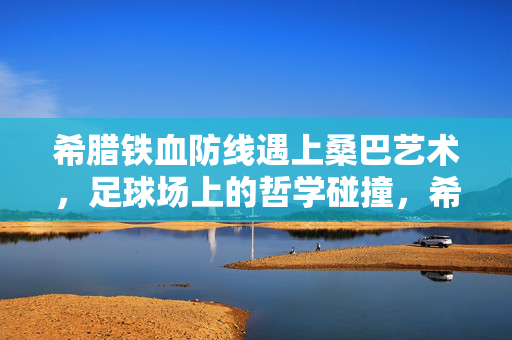 希腊铁血防线遇上桑巴艺术，足球场上的哲学碰撞，希腊铁血防线与桑巴艺术的足球哲学碰撞