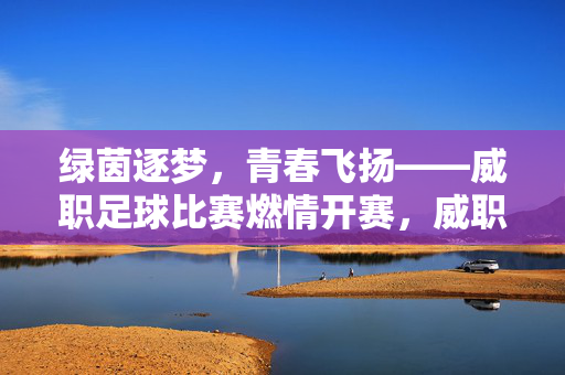 绿茵逐梦,青春飞扬——威职足球比赛燃情开赛,威职足球比赛燃情开赛,青春飞扬,逐梦绿茵