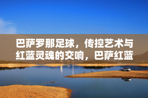 巴萨罗那足球，传控艺术与红蓝灵魂的交响，巴萨红蓝，传控艺术与灵魂交响