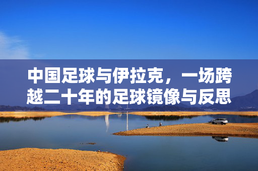 中国足球与伊拉克，一场跨越二十年的足球镜像与反思，跨越二十年的足球镜像，中国足球与伊拉克反思