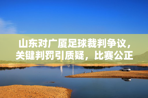 山东对广厦足球裁判争议,关键判罚引质疑,比赛公正性受拷问,山东广厦足球赛关键判罚引争议,比赛公正性受拷问