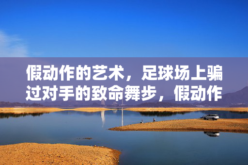 假动作的艺术,足球场上骗过对手的致命舞步,假动作之舞,足球场上的致命艺术