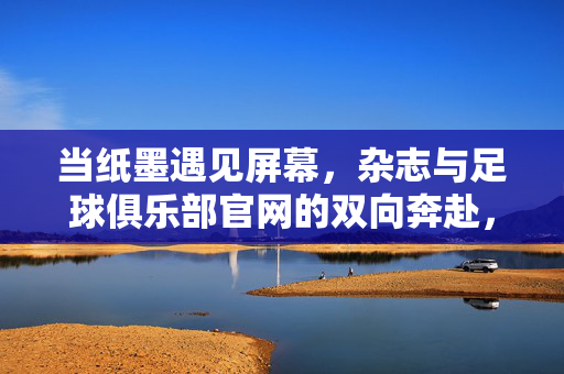 当纸墨遇见屏幕，杂志与足球俱乐部官网的双向奔赴，当纸墨遇见屏幕，杂志与足球俱乐部官网的双向奔赴