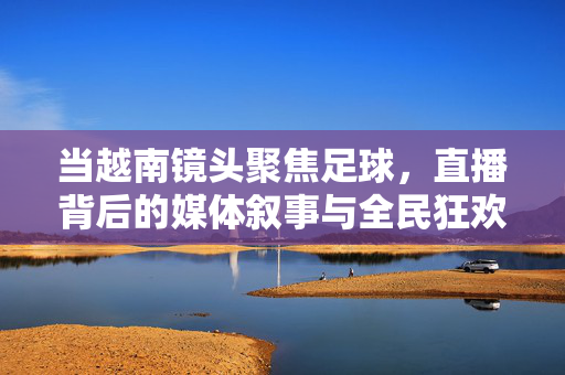 当越南镜头聚焦足球，直播背后的媒体叙事与全民狂欢，越南足球直播，媒体叙事与全民狂欢