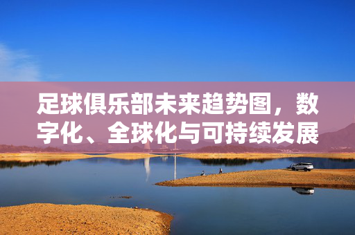 足球俱乐部未来趋势图，数字化、全球化与可持续发展的新赛道，足球俱乐部未来趋势，数字化、全球化与可持续发展的新赛道