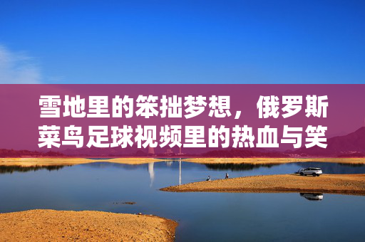 雪地里的笨拙梦想,俄罗斯菜鸟足球视频里的热血与笑泪,雪地菜鸟的笨拙梦想,俄罗斯足球视频里的热血笑泪