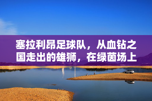 塞拉利昂足球队，从血钻之国走出的雄狮，在绿茵场上书写希望，血钻之国走出的雄狮，塞拉利昂足球队绿茵书写希望