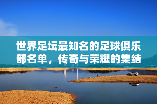世界足坛最知名的足球俱乐部名单，传奇与荣耀的集结，世界足坛最知名足球俱乐部，传奇荣耀集结
