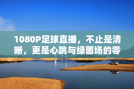 1080P足球直播，不止是清晰，更是心跳与绿茵场的零距离，1080P足球直播，心跳与绿茵场的零距离