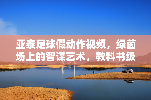 亚泰足球假动作视频，绿茵场上的智谋艺术，教科书级实战解析，亚泰足球假动作，绿茵场智谋艺术的实战教科书