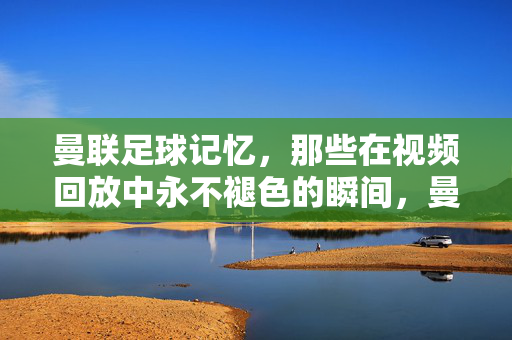 曼联足球记忆，那些在视频回放中永不褪色的瞬间，曼联视频回放中的永恒瞬间