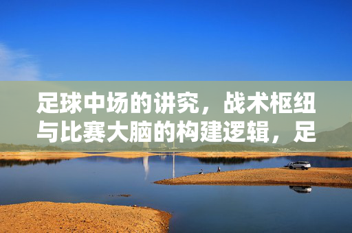 足球中场的讲究,战术枢纽与比赛大脑的构建逻辑,足球中场的战术枢纽与比赛大脑构建逻辑